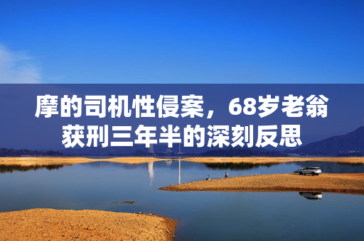 摩的司机性侵案，68岁老翁获刑三年半的深刻反思