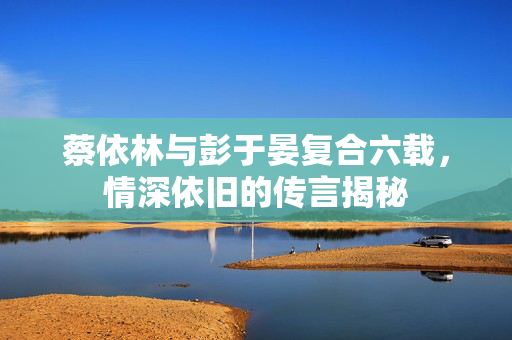 蔡依林与彭于晏复合六载，情深依旧的传言揭秘