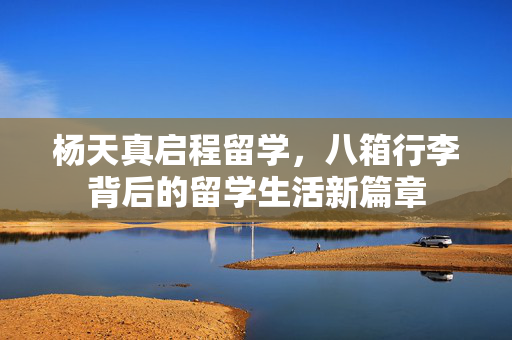 杨天真启程留学，八箱行李背后的留学生活新篇章