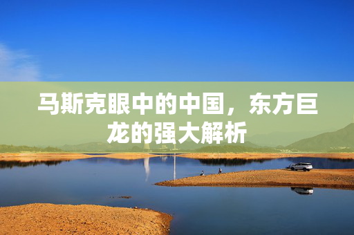 马斯克眼中的中国，东方巨龙的强大解析