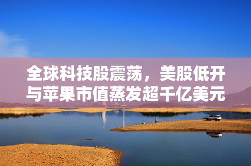 全球科技股震荡，美股低开与苹果市值蒸发超千亿美元的思考