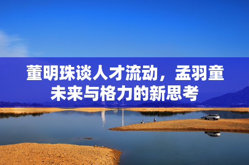 董明珠谈人才流动，孟羽童未来与格力的新思考