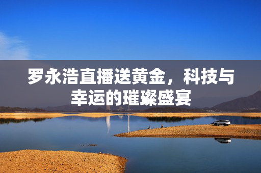 罗永浩直播送黄金，科技与幸运的璀璨盛宴