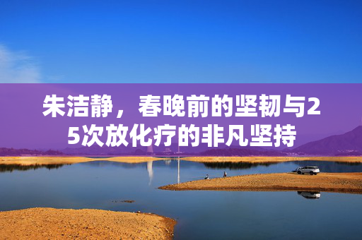 朱洁静，春晚前的坚韧与25次放化疗的非凡坚持