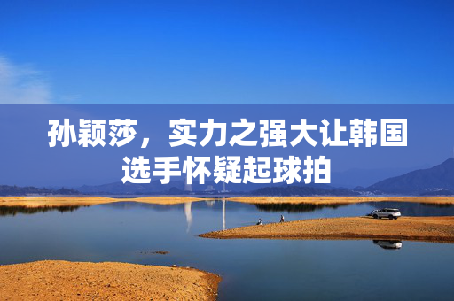孙颖莎，实力之强大让韩国选手怀疑起球拍