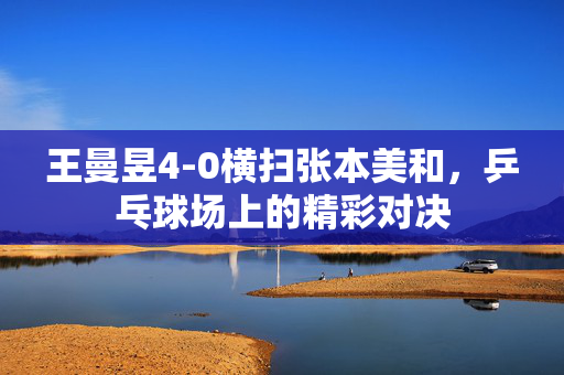 王曼昱4-0横扫张本美和，乒乓球场上的精彩对决