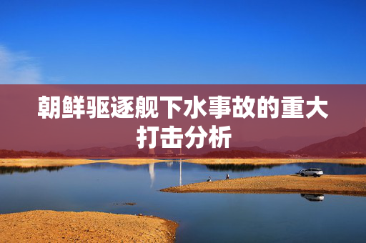 朝鲜驱逐舰下水事故的重大打击分析