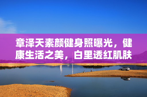 章泽天素颜健身照曝光，健康生活之美，白里透红肌肤惹人羡