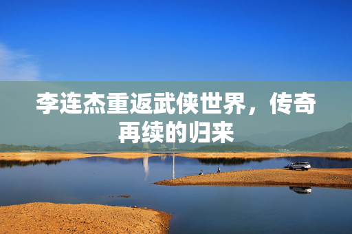 李连杰重返武侠世界，传奇再续的归来