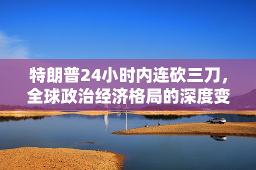 特朗普24小时内连砍三刀，全球政治经济格局的深度变革