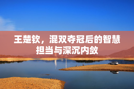 王楚钦，混双夺冠后的智慧担当与深沉内敛