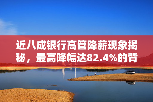 近八成银行高管降薪现象揭秘，最高降幅达82.4%的背后原因与影响