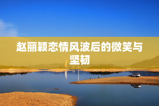 赵丽颖恋情风波后的微笑与坚韧