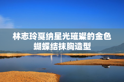 林志玲戛纳星光璀璨的金色蝴蝶结抹胸造型