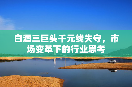白酒三巨头千元线失守，市场变革下的行业思考