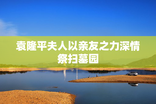 袁隆平夫人以亲友之力深情祭扫墓园