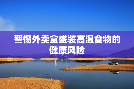 警惕外卖盒盛装高温食物的健康风险