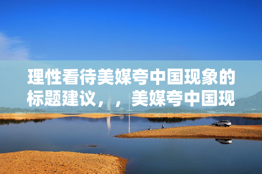 理性看待美媒夸中国现象的标题建议，，美媒夸中国现象，理性分析与客观看待的视角