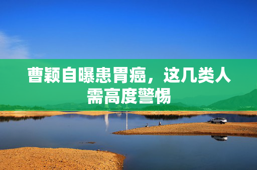 曹颖自曝患胃癌，这几类人需高度警惕