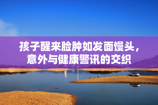 孩子醒来脸肿如发面馒头，意外与健康警讯的交织