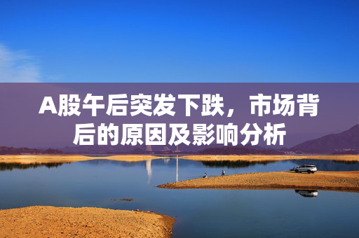 A股午后突发下跌，市场背后的原因及影响分析