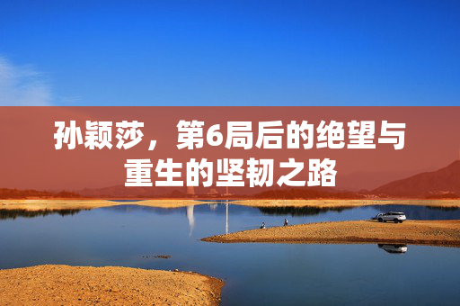 孙颖莎，第6局后的绝望与重生的坚韧之路