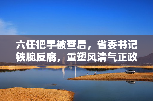 六任把手被查后，省委书记铁腕反腐，重塑风清气正政治生态的新要求