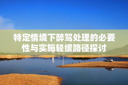 特定情境下醉驾处理的必要性与实施轻缓路径探讨