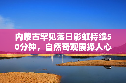 内蒙古罕见落日彩虹持续50分钟，自然奇观震撼人心