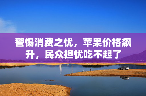 警惕消费之忧，苹果价格飙升，民众担忧吃不起了
