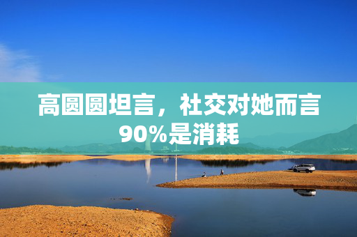 高圆圆坦言，社交对她而言90%是消耗
