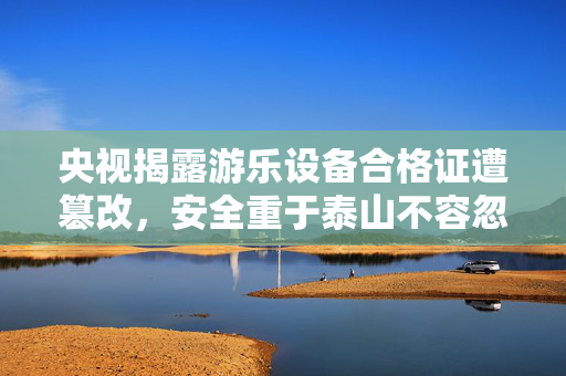 央视揭露游乐设备合格证遭篡改，安全重于泰山不容忽视