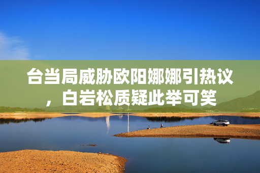 台当局威胁欧阳娜娜引热议，白岩松质疑此举可笑