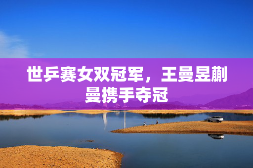 世乒赛女双冠军，王曼昱蒯曼携手夺冠