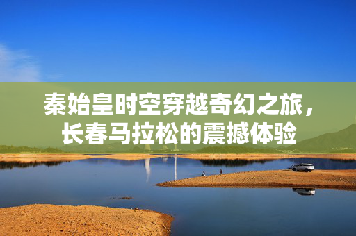秦始皇时空穿越奇幻之旅，长春马拉松的震撼体验