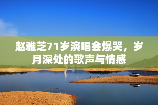 赵雅芝71岁演唱会爆哭，岁月深处的歌声与情感