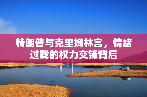 特朗普与克里姆林宫，情绪过载的权力交锋背后