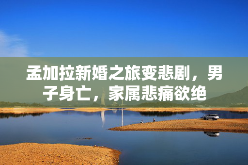 孟加拉新婚之旅变悲剧，男子身亡，家属悲痛欲绝