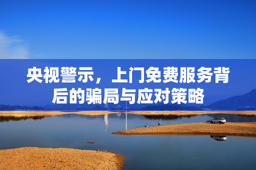央视警示，上门免费服务背后的骗局与应对策略