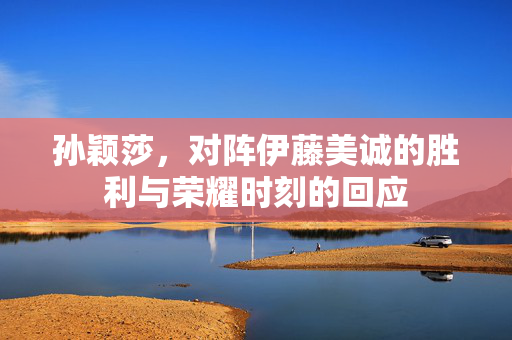 孙颖莎，对阵伊藤美诚的胜利与荣耀时刻的回应