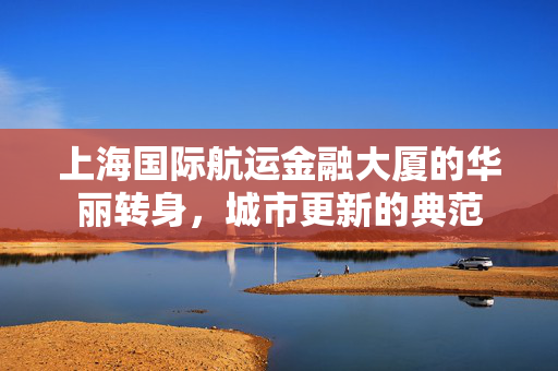 上海国际航运金融大厦的华丽转身，城市更新的典范