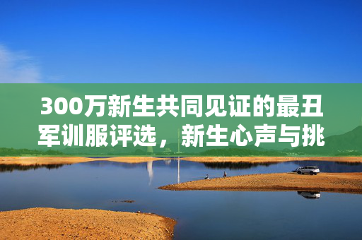 300万新生共同见证的最丑军训服评选，新生心声与挑战