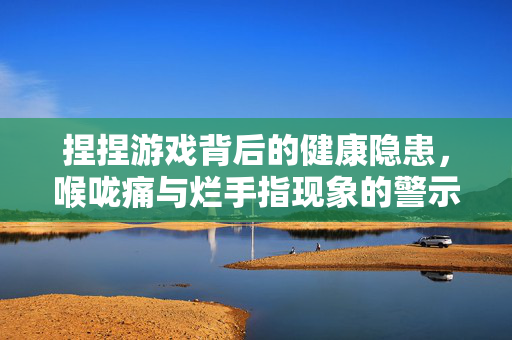 捏捏游戏背后的健康隐患，喉咙痛与烂手指现象的警示