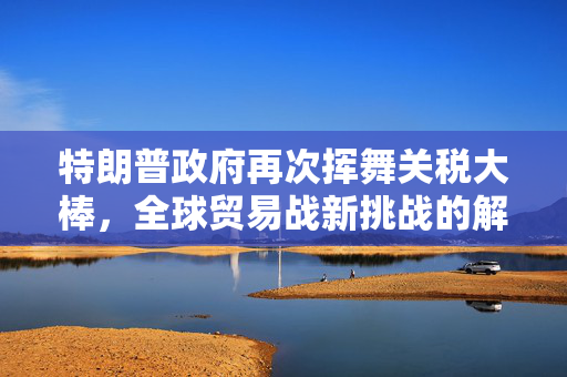 特朗普政府再次挥舞关税大棒，全球贸易战新挑战的解析