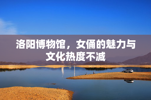洛阳博物馆，女俑的魅力与文化热度不减