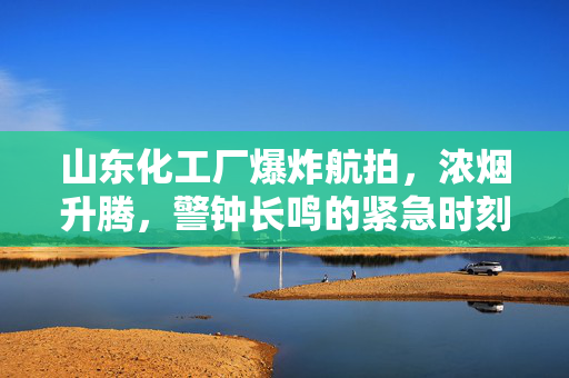 山东化工厂爆炸航拍，浓烟升腾，警钟长鸣的紧急时刻