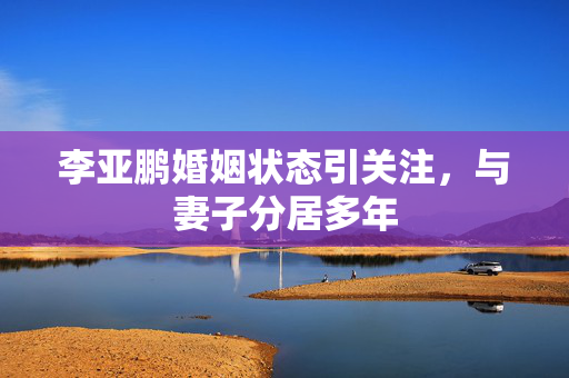 李亚鹏婚姻状态引关注，与妻子分居多年