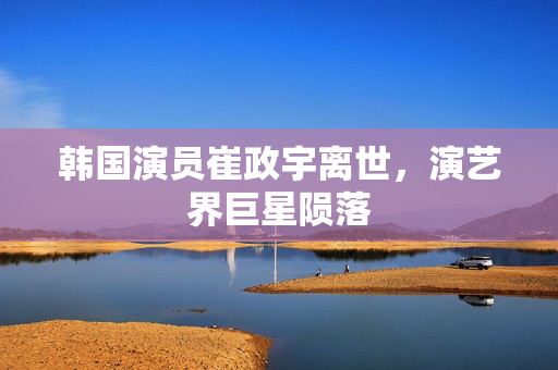 韩国演员崔政宇离世，演艺界巨星陨落