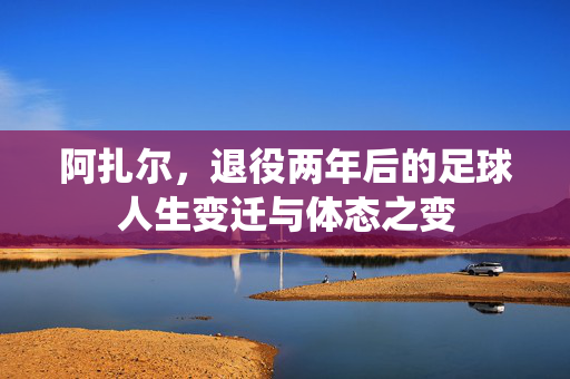 阿扎尔，退役两年后的足球人生变迁与体态之变