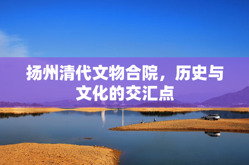 扬州清代文物合院，历史与文化的交汇点